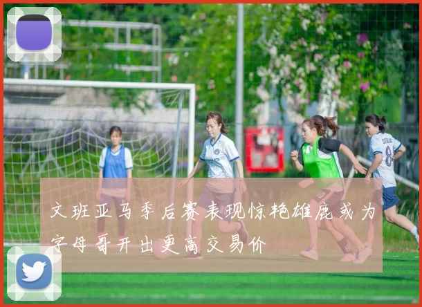 文班亚马季后赛表现惊艳雄鹿或为字母哥开出更高交易价