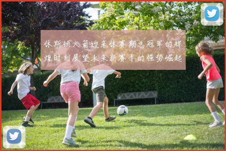 休斯顿火箭迎来休赛期总冠军的辉煌时刻展望未来新赛季的强势崛起