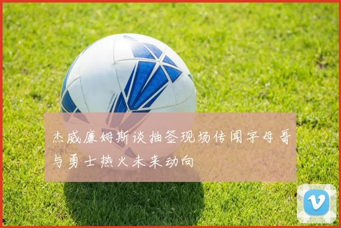 杰威廉姆斯谈抽签现场传闻字母哥与勇士热火未来动向