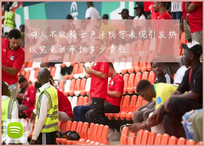 湖人不敌骑士卢卡防守表现引发热议究竟该承担多少责任