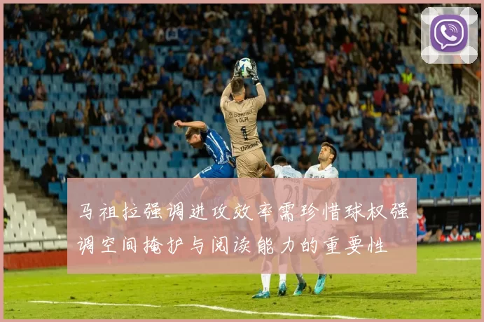 马祖拉强调进攻效率需珍惜球权强调空间掩护与阅读能力的重要性