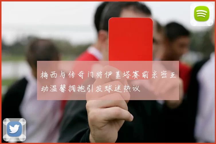 梅西与传奇门将伊基塔赛前亲密互动温馨拥抱引发球迷热议