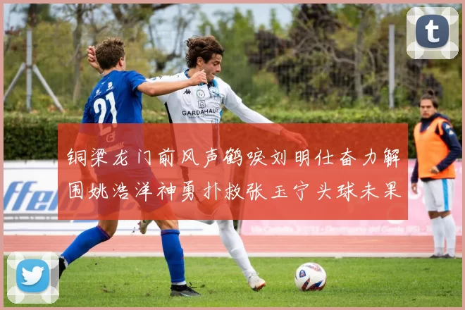 铜梁龙门前风声鹤唳刘明仕奋力解围姚浩洋神勇扑救张玉宁头球未果