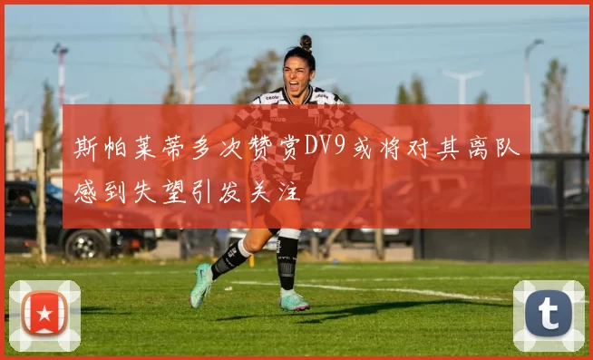 斯帕莱蒂多次赞赏DV9或将对其离队感到失望引发关注