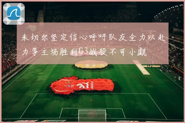米切尔坚定信心呼吁队友全力以赴力争主场胜利G3战役不可小觑