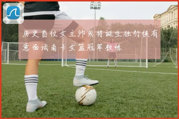 历史首位女主帅或将诞生独行侠有意面试南卡女篮冠军教练