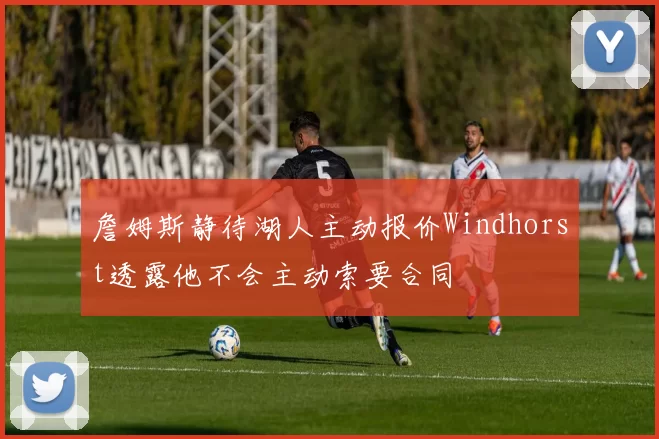 詹姆斯静待湖人主动报价Windhorst透露他不会主动索要合同