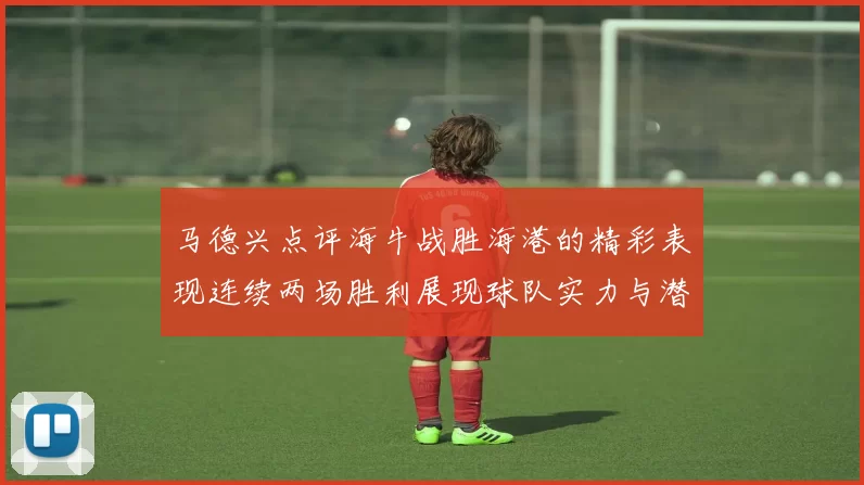 马德兴点评海牛战胜海港的精彩表现连续两场胜利展现球队实力与潜力