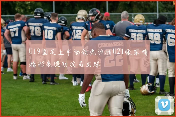 U19国足上半场领先沙特U21张家鸣精彩表现助攻乌龙球